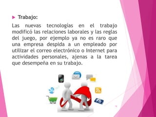  Trabajo:
Las nuevas tecnologías en el trabajo
modificó las relaciones laborales y las reglas
del juego, por ejemplo ya no es raro que
una empresa despida a un empleado por
utilizar el correo electrónico o Internet para
actividades personales, ajenas a la tarea
que desempeña en su trabajo.
12
 