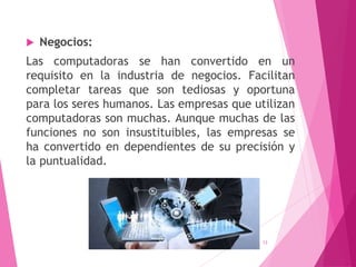  Negocios:
Las computadoras se han convertido en un
requisito en la industria de negocios. Facilitan
completar tareas que son tediosas y oportuna
para los seres humanos. Las empresas que utilizan
computadoras son muchas. Aunque muchas de las
funciones no son insustituibles, las empresas se
ha convertido en dependientes de su precisión y
la puntualidad.
13
 