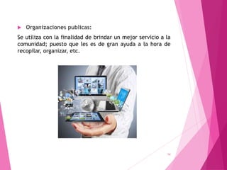  Organizaciones publicas:
Se utiliza con la finalidad de brindar un mejor servicio a la
comunidad; puesto que les es de gran ayuda a la hora de
recopilar, organizar, etc.
14
 