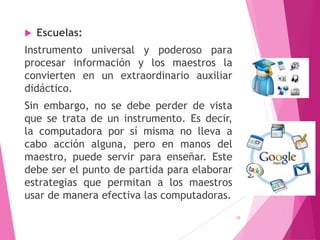  Escuelas:
Instrumento universal y poderoso para
procesar información y los maestros la
convierten en un extraordinario auxiliar
didáctico.
Sin embargo, no se debe perder de vista
que se trata de un instrumento. Es decir,
la computadora por sí misma no lleva a
cabo acción alguna, pero en manos del
maestro, puede servir para enseñar. Este
debe ser el punto de partida para elaborar
estrategias que permitan a los maestros
usar de manera efectiva las computadoras.
15
 