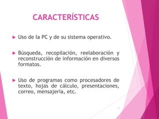CARACTERÍSTICAS
 Uso de la PC y de su sistema operativo.
 Búsqueda, recopilación, reelaboración y
reconstrucción de información en diversos
formatos.
 Uso de programas como procesadores de
texto, hojas de cálculo, presentaciones,
correo, mensajería, etc.
3
 