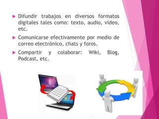  Difundir trabajos en diversos formatos
digitales tales como: texto, audio, video,
etc.
 Comunicarse efectivamente por medio de
correo electrónico, chats y foros.
 Compartir y colaborar: Wiki, Blog,
Podcast, etc.
4
 