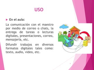 USO
 En el aula:
La comunicación con el maestro
por medio de correo o chats, la
entrega de tareas o lecturas
digitales, presentaciones, correo,
mensajería, etc.
Difundir trabajos en diversos
formatos digitales tales como:
texto, audio, video, etc.
5
 