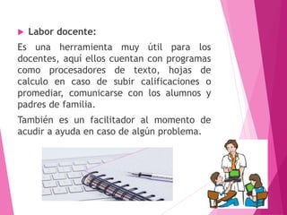  Labor docente:
Es una herramienta muy útil para los
docentes, aquí ellos cuentan con programas
como procesadores de texto, hojas de
calculo en caso de subir calificaciones o
promediar, comunicarse con los alumnos y
padres de familia.
También es un facilitador al momento de
acudir a ayuda en caso de algún problema.
6
 