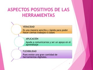 ASPECTOS POSITIVOS DE LAS
HERRAMIENTAS
7
VERACIDAD
Es una manera sencilla y rápida para poder
hacer ciertos trabajos o clases
APLICACIÓN
Ayuda a comunicarnos y ser un apoyo en el
aprendizaje
FLEXIBILIDAD
Pues existe una gran cantidad de
herramientas digitales.
 