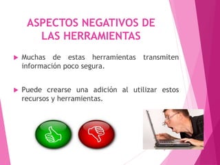 ASPECTOS NEGATIVOS DE
LAS HERRAMIENTAS
 Muchas de estas herramientas transmiten
información poco segura.
 Puede crearse una adición al utilizar estos
recursos y herramientas.
9
 
