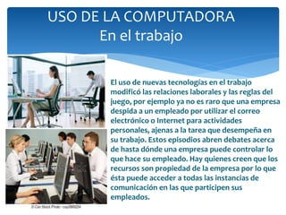 USO DE LA COMPUTADORA
En el trabajo
El uso de nuevas tecnologías en el trabajo
modificó las relaciones laborales y las reglas del
juego, por ejemplo ya no es raro que una empresa
despida a un empleado por utilizar el correo
electrónico o Internet para actividades
personales, ajenas a la tarea que desempeña en
su trabajo. Estos episodios abren debates acerca
de hasta dónde una empresa puede controlar lo
que hace su empleado. Hay quienes creen que los
recursos son propiedad de la empresa por lo que
ésta puede acceder a todas las instancias de
comunicación en las que participen sus
empleados.
 