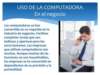 USO DE LA COMPUTADORA
En el negocio
Las computadoras se han
convertido en un requisito en la
industria de negocios. Facilitan
completar tareas que son
tediosas y oportuna para los
seres humanos. Las empresas
que utilizan computadoras son
muchas. Aunque muchas de las
funciones no son insustituibles,
las empresas se ha convertido en
dependientes de su precisión y la
puntualidad.
 