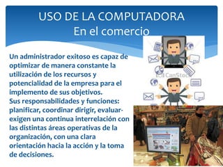 USO DE LA COMPUTADORA
En el comercio
Un administrador exitoso es capaz de
optimizar de manera constante la
utilización de los recursos y
potencialidad de la empresa para el
implemento de sus objetivos.
Sus responsabilidades y funciones:
planificar, coordinar dirigir, evaluar-
exigen una continua interrelación con
las distintas áreas operativas de la
organización, con una clara
orientación hacia la acción y la toma
de decisiones.
 