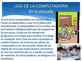 El uso de la computadora era complicado y
recién se empezaban a usar en la educación.
Actualmente, la computadora se ha vuelto una
herramienta indispensable para la mayoría de
las personas. Existe un sin numero de
programas ya creados para facilitar el trabajo
en cualquier área. Esto da como resultado un
cambio drástico en la forma de utilizar las
computadoras en las escuelas. Dejan de ser
objeto de una clase especial para convertirse
en una herramienta que va a ayudar en todas
las materias. En otras palabras, se integran a la
enseñanza.
USO DE LA COMPUTADORA
En la escuela
 