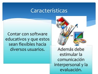 Contar con software
educativos y que estos
sean flexibles hacia
diversos usuarios. Además debe
estimular la
comunicación
interpersonal y la
evaluación.
Características
 