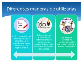 Diferentes maneras de utilizarlas
Es útil para revisiones
de cualquier tipo y
además para la
gramática te marca
los errores que
llegaras a tener.
Existen muchas
actividades de
reforzamiento de
contenidos de
manera de juego, que
son entretenidas para
los alumnos.
Hay una gran
cantidad de
programas con los
que puedes trabajar y
a la vez combinarlos
 