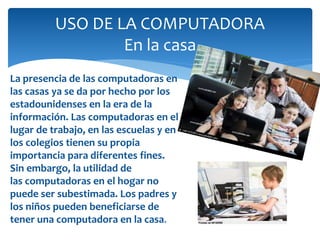 USO DE LA COMPUTADORA
En la casa
La presencia de las computadoras en
las casas ya se da por hecho por los
estadounidenses en la era de la
información. Las computadoras en el
lugar de trabajo, en las escuelas y en
los colegios tienen su propia
importancia para diferentes fines.
Sin embargo, la utilidad de
las computadoras en el hogar no
puede ser subestimada. Los padres y
los niños pueden beneficiarse de
tener una computadora en la casa.
 
