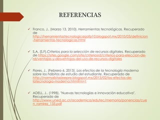 REFERENCIAS
 Franco, J.. (Marzo 13, 2010). Herramientas tecnológicas. Recuperado
de
http://herramientastecnologicasjafp10.blogspot.mx/2010/03/definicion
-herramientas-tecnologicas.html
 S.A. (S.F).Criterios para la selección de recursos digitales. Recuperado
de https://sites.google.com/site/criteriosrd/criterios-para-eleccion-de-
rd/ventajas-y-desventajas-del-uso-de-recursos-digitales
 Flores, J.. (Febrero 6, 2013). Los efectos de la tecnología moderna
sobre los hábitos de estudio del estudiante. Recuperado de
http://normalistasleepre.blogspot.mx/2013/02/los-efectos-de-
latecnologia-moderna.html?m=1
 ADELL, J.. (1998). "Nuevas tecnologías e innovación educativa".
Recuperado de
http://www.uned.ac.cr/academica/edutec/memoria/ponencias/cue
n_ramirez_133.pdf
 