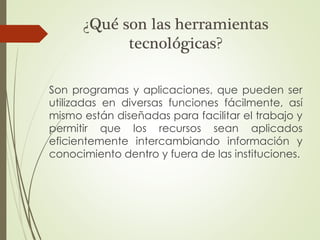 ¿Qué son las herramientas
tecnológicas?
Son programas y aplicaciones, que pueden ser
utilizadas en diversas funciones fácilmente, así
mismo están diseñadas para facilitar el trabajo y
permitir que los recursos sean aplicados
eficientemente intercambiando información y
conocimiento dentro y fuera de las instituciones.
 