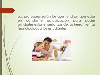 Los profesores serán los que tendrán que estar
en constante actualización para poder
brindarles estas enseñanzas de las herramientas
tecnológicas a los estudiantes.
 