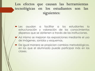 Los efectos que causan las herramientas
tecnológicas en los estudiantes son las
siguientes:
 Les ayudan a facilitar a los estudiantes la
estructuración y valoración de los conocimientos
dispersos que se obtienen a través de las instituciones.
 Así mismo se mejoran las exposiciones mediante el uso
de imágenes, sonidos y esquemas.
 De igual manera se propician cambios metodológicos,
en los que el alumnado puede participar más en las
clases.
 