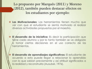 Lo propuesto por Marqués (2011) y Moreno
(2012), también pueden destacar efectos en
los estudiantes por ejemplo:
 Las Motivacionales: Las herramientas tienen mucho que
ver con que el estudiante se sienta motivado al realizar
diversas actividades propuestas por el maestro.
 El desarrollo de la iniciativa: Es decir la participación que
tiene cada alumno y por lo tanto también se ve obligado
a tomar ciertas decisiones en el uso correcto de las
herramientas.
 El desarrollo de aprendizajes significativos: El estudiante de
acuerdo a esto puede llegar a relacionar lo aprendido
con lo que sabían previamente y así atribuir significados a
la realidad y reconstruirla (Ausubel, 1976).
 