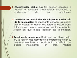  Alfabetización digital: Las TIC pueden contribuir a
facilitar la necesaria alfabetización informática y
audiovisual de los estudiantes.
 Desarrollo de habilidades de búsqueda y selección
de la información: Es importante conocer los medios
por los cuales nos damos a la tarea de buscar cierta
información, pero es necesario que los estudiantes
sepan en que medio localizar esa información.
 Rendimiento académico: Dado que con el uso de las
TIC se sienten más motivados y comprometidos con su
propio aprendizaje, su rendimiento académico se
puede incrementar en gran medida
 