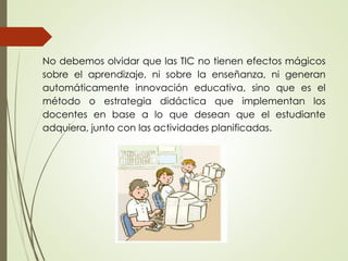 No debemos olvidar que las TIC no tienen efectos mágicos
sobre el aprendizaje, ni sobre la enseñanza, ni generan
automáticamente innovación educativa, sino que es el
método o estrategia didáctica que implementan los
docentes en base a lo que desean que el estudiante
adquiera, junto con las actividades planificadas.
 