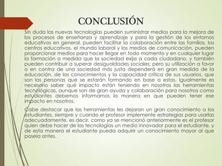CONCLUSIÓN
Sin duda las nuevas tecnologías pueden suministrar medios para la mejora de
los procesos de enseñanza y aprendizaje y para la gestión de los entornos
educativos en general, pueden facilitar la colaboración entre las familias, los
centros educativos, el mundo laboral y los medios de comunicación, pueden
proporcionar medios para hacer llegar en todo momento y en cualquier lugar
la formación a medida que la sociedad exija a cada ciudadano, y también
pueden contribuir a superar desigualdades sociales; pero su utilización a favor
o en contra de una sociedad más justa dependerá en gran medida de la
educación, de los conocimientos y la capacidad crítica de sus usuarios, que
son las personas que se estarán formando en base a estas. Igualmente es
necesario saber qué impacto están teniendo en nosotros las herramientas
tecnológicas, aunque son de gran ayuda y colaboración para nosotros como
estudiantes debemos informarnos la manera en que pueden tener ese
impacto en nosotros.
Cabe destacar que las herramientas les dejaran un gran conocimiento a los
estudiantes, siempre y cuando el profesor implemente estrategias para usarlas
adecuadamente, es decir, como ya se mencionó anteriormente es el profesor
quien debe hacer de las tecnologías un medio innovador para el estudiante, y
de esta manera el estudiante pueda adquirir un conocimiento mayor al que
poseía antes.
 
