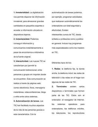1. Inmaterialidad. La digitalización
nos permite disponer de información
inmaterial, para almacenar grandes
cantidades en pequeños soportes o
acceder a información ubicada en
dispositivos lejanos.
2. Instantaneidad. Podemos
conseguir información y
comunicarnos instantáneamente a
pesar de encontrarnos a kilómetros
de la fuente original.
3. Interactividad. Las nuevas TIC se
caracterizan por permitir la
comunicación bidireccional, entre
personas o grupos sin importar donde
se encuentren. Esta comunicación se
realiza a través de páginas web,
correo electrónico, foros, mensajería
instantánea, videoconferencias, blogs
o wikis entre otros sistemas.
4. Automatización de tareas. Las
TIC han facilitado muchos aspectos
de la vida de las personas gracias a
esta característica. Con la
automatización de tareas podemos,
por ejemplo, programar actividades
que realizaran automáticamente los
ordenadores con total seguridad y
efectividad. Existen
interesantes cursos de TIC, desde
enfados a profesores como a público
en general. Incluso hay programas
más especializados como los masters
en TIC.
Diferentes tipos de tics
1. Redes: la telefonía fija, la banda
ancha, la telefonía móvil, las redes de
televisión o las redes en el hogar son
algunas de las redes de TIC.
2. Terminales: existen varios
dispositivos o terminales que forman
parte de las TIC. Estos son el
ordenador, el navegador de Internet,
los sistemas operativos para
ordenadores, los teléfonos móviles,
los televisores, los reproductores
 