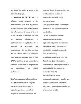 portátiles de audio y video o las
consolas de juego.
3. Servicios en las TIC: las TIC
ofrecen varios servicios a los
consumidores. Los más importantes
son el correo electrónico, la búsqueda
de información, la banca online, el
audio y música, la televisión y el cine,
el comercio electrónico, e-
administración y e-gobierno, la e-
sanidad, la educación, los
videojuegos y los servicios móviles.
En los últimos años han aparecido
más servicios como los Peer to Peer
(P2P), los blogs o las comunidades
virtuales y escuelas de negocio que
se especializan en impartir
su formación.
Las Tecnologías de la Información y
la Comunicación son un conjunto
de servicios, redes, software y
aparatos que tienen como fin la
mejora de la calidad de vida de las
personas dentro de un entorno, y que
se integran a un sistema de
información interconectado y
complementario.
Esta innovación servirá para romper
las barreras que existen entre cada
uno de ellos.
Las TIC se imaginan como el
universo de dos conjuntos,
representados por las tradicionales
Tecnologías de la Comunicación,
constituidas principalmente por la
radio, la televisión y
la telefonía convencional y por las
Tecnologías de la información,
caracterizadas por la digitalización de
las tecnologías de registros de
contenidos. Las TIC
son herramientas teórico
conceptuales, soportes y canales que
procesan, almacenan, sintetizan,
recuperan y presentan información de
la forma más variada.
 