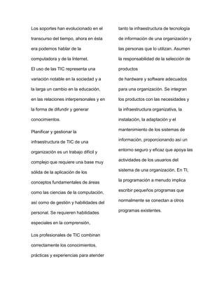 Los soportes han evolucionado en el
transcurso del tiempo, ahora en ésta
era podemos hablar de la
computadora y de la Internet.
El uso de las TIC representa una
variación notable en la sociedad y a
la larga un cambio en la educación,
en las relaciones interpersonales y en
la forma de difundir y generar
conocimientos.
Planificar y gestionar la
infraestructura de TIC de una
organización es un trabajo difícil y
complejo que requiere una base muy
sólida de la aplicación de los
conceptos fundamentales de áreas
como las ciencias de la computación,
así como de gestión y habilidades del
personal. Se requieren habilidades
especiales en la comprensión,
Los profesionales de TIC combinan
correctamente los conocimientos,
prácticas y experiencias para atender
tanto la infraestructura de tecnología
de información de una organización y
las personas que lo utilizan. Asumen
la responsabilidad de la selección de
productos
de hardware y software adecuados
para una organización. Se integran
los productos con las necesidades y
la infraestructura organizativa, la
instalación, la adaptación y el
mantenimiento de los sistemas de
información, proporcionando así un
entorno seguro y eficaz que apoya las
actividades de los usuarios del
sistema de una organización. En TI,
la programación a menudo implica
escribir pequeños programas que
normalmente se conectan a otros
programas existentes.
 