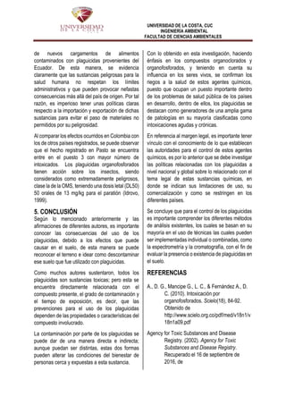 UNIVERSIDAD DE LA COSTA, CUC
INGENIERÍA AMBIENTAL
FACULTAD DE CIENCIAS AMBIENTALES
de nuevos cargamentos de alimentos
contaminados con plaguicidas provenientes del
Ecuador. De esta manera, se evidencia
claramente que las sustancias peligrosas para la
salud humana no respetan los límites
administrativos y que pueden provocar nefastas
consecuencias más allá del país de origen. Por tal
razón, es imperioso tener unas políticas claras
respecto a la importación y exportación de dichas
sustancias para evitar el paso de materiales no
permitidos por su peligrosidad.
Al comparar los efectos ocurridos en Colombia con
los de otros países registrados, se puede observar
que el hecho registrado en Pasto se encuentra
entre en el puesto 3 con mayor número de
intoxicados. Los plaguicidas organofosforados
tienen acción sobre los insectos, siendo
considerados como extremadamente peligrosos,
clase la de la OMS, teniendo una dosis letal (DL50)
50 orales de 13 mg/kg para el paratión (Idrovo,
1999).
5. CONCLUSIÓN
Según lo mencionado anteriormente y las
afirmaciones de diferentes autores, es importante
conocer las consecuencias del uso de los
plaguicidas, debido a los efectos que puede
causar en el suelo, de esta manera se puede
reconocer el terreno e idear como descontaminar
ese suelo que fue utilizado con plaguicidas.
Como muchos autores sustentaron, todos los
plaguicidas son sustancias toxicas; pero esta se
encuentra directamente relacionada con el
compuesto presente, el grado de contaminación y
el tiempo de exposición, es decir, que las
prevenciones para el uso de los plaguicidas
dependen de las propiedades o características del
compuesto involucrado.
La contaminación por parte de los plaguicidas se
puede dar de una manera directa e indirecta;
aunque puedan ser distintas, estas dos formas
pueden alterar las condiciones del bienestar de
personas cerca y expuestas a esta sustancia.
Con lo obtenido en esta investigación, haciendo
énfasis en los compuestos organoclorados y
organofosforados, y teniendo en cuenta su
influencia en los seres vivos, se confirman los
riegos a la salud de estos agentes químicos,
puesto que ocupan un puesto importante dentro
de los problemas de salud pública de los países
en desarrollo, dentro de ellos, los plaguicidas se
destacan como generadores de una amplia gama
de patologías en su mayoría clasificadas como
intoxicaciones agudas y crónicas.
En referencia al margen legal, es importante tener
vínculo con el conocimiento de lo que establecen
las autoridades para el control de estos agentes
químicos, es por lo anterior que se debe investigar
las políticas relacionadas con los plaguicidas a
nivel nacional y global sobre lo relacionado con el
tema legal de estas sustancias químicas, en
donde se indican sus limitaciones de uso, su
comercialización y como se restringen en los
diferentes países.
Se concluye que para el control de los plaguicidas
es importante comprender los diferentes métodos
de análisis existentes, los cuales se basan en su
mayoría en el uso de técnicas las cuales pueden
ser implementadas individual o combinadas, como
la espectrometría y la cromatografía, con el fin de
evaluar la presencia o existencia de plaguicidas en
el suelo.
REFERENCIAS
A., D. G., Mancipe G., L. C., & Fernández A., D.
C. (2010). Intoxicación por
organofosforados. Scielo(18), 84-92.
Obtenido de
http://www.scielo.org.co/pdf/med/v18n1/v
18n1a09.pdf
Agency for Toxic Substances and Disease
Registry. (2002). Agency for Toxic
Substances and Disease Registry.
Recuperado el 16 de septiembre de
2016, de
 