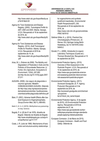 UNIVERSIDAD DE LA COSTA, CUC
INGENIERÍA AMBIENTAL
FACULTAD DE CIENCIAS AMBIENTALES
http://www.atsdr.cdc.gov/toxprofiles/tp.as
p?id=81&tid=20
Agency for Toxic Substances and Disease
Registry. (2002). Toxicological Profile for
DDT, DDE and DDD. Atlanta, Georgia,
U.S.A. Recuperado el 16 de septiembre
de 2016, de
http://www.atsdr.cdc.gov/toxprofiles/tp35.
pdf
Agency for Toxic Substances and Disease
Registry. (2014). Draft Toxicological
Profile for Parathion. Atlanta, Georgia,
U.S.A. Recuperado el 2016 de
septiembre de 14, de
http://www.atsdr.cdc.gov/toxprofiles/tp205
.pdf
Arias, M. L. (Febrero de 2008). The Mobility and
Degradation of Pesticides in Soils and the
Pollution of Groundwater Resources. (J.
Fuhrer, Ed.) Agriculture, Ecosystems &
Environment, 123(4), 247-260.
doi:http://dx.doi.org/10.1016/j.agee.2007.
07.011
AUGURA. (2009). Uso seguro de plaguicidas e
insumos agrícolas. Medellín:
COMUNICACIONES AUGURA. Obtenido
de http://cep.unep.org/repcar/proyectos-
demostrativos/colombia-1/publicaciones-
colombia/cartilla-plaguicidas-definitiva.pdf
Blain, P. (2001). Adverse Health Effects after low-
level Exposure to Organophosphates.
Occup Environ Med, 58(11), 689-693.
Bakir F, D. S.-Z. (1973). Methylmercury poisoning
in iraq. Science.
Bogotá, P. d. (25 de 01 de 1979). Alcaldía de
Bogotá. Obtenido de Alcaldía de Bogotá:
http://www.alcaldiabogota.gov.co/sisjur/n
ormas/Norma1.jsp?i=1177
Coats, J. R. (Julio de 1990). Mechanisms of toxic
action and structure-activity relationships
for organochlorine and synthetic
pyrethroid insecticides. Environmental
Health Perspectives(87), 255.
Recuperado el 25 de septiembre de
2016, de
https://www.ncbi.nlm.nih.gov/pmc/articles
/PMC1567810/
Dettmer-Wilde, K. y. (2014). Practical Gas
Chromatography (Primera ed.). (E.
Werner, Ed.) Springer-Verlag Berlin
Heidelberg. doi:10.1007/978-3-642-
54640-2
Donald, P. L. (2006). Introduction to organic
Laboratory Techniques (Cuarta ed.).
Thomson Brooks/Cole. Recuperado el 10
de septiembre de 2016
Environmental Protection Agency. (2010).
Overview of Risk Assessment in the
Pesticide Program. U.S.A. Recuperado el
12 de septiembre de 2016, de
https://www.epa.gov/pesticide-science-
and-assessing-pesticide-risks/overview-
risk-assessment-pesticide-program
Environmental Protection Agency. (2011).
Scorecard Goodguide. (E. P. Agency,
Productor) Recuperado el 2 de
septiembre de 2016, de
http://scorecard.goodguide.com/chemical
-groups/one-
list.tcl?short_list_name=brpest
Environmental Protection Agency. (5 de agosto
de 2015). US Environmental Protection
Agency. Recuperado el 2016 de
septiembre de 27, de
https://www.epa.gov/pesticide-worker-
safety/epa-proposes-stronger-standards-
people-applying-riskiest-pesticides
European Comission. (3 de Marzo de 2015).
European Comission - Health and Food
Safety. Obtenido de
 