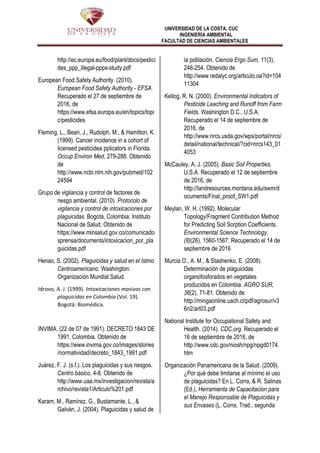 UNIVERSIDAD DE LA COSTA, CUC
INGENIERÍA AMBIENTAL
FACULTAD DE CIENCIAS AMBIENTALES
http://ec.europa.eu/food/plant/docs/pestici
des_ppp_illegal-ppps-study.pdf
European Food Safety Authority. (2010).
European Food Safety Authority - EFSA.
Recuperado el 27 de septiembre de
2016, de
https://www.efsa.europa.eu/en/topics/topi
c/pesticides
Fleming, L., Bean, J., Rudolph, M., & Hamilton, K.
(1999). Cancer incidence in a cohort of
licensed pesticidea pplicators in Florida.
Occup Environ Med, 279-288. Obtenido
de
http://www.ncbi.nlm.nih.gov/pubmed/102
24594
Grupo de vigilancia y control de factores de
riesgo ambiental. (2010). Protocolo de
vigilancia y control de intoxicaciones por
plaguicidas. Bogotá, Colombia: Instituto
Nacional de Salud. Obtenido de
https://www.minsalud.gov.co/comunicado
sprensa/documents/intoxicacion_por_pla
guicidas.pdf
Henao, S. (2002). Plaguicidas y salud en el Istmo
Centroamericano. Washington:
Organización Mundial Salud.
Idrovo, A. J. (1999). Intoxicaciones masivas con
plaguicidas en Colombia (Vol. 19).
Bogotá: Biomédica.
INVIMA. (22 de 07 de 1991). DECRETO 1843 DE
1991. Colombia. Obtenido de
https://www.invima.gov.co/images/stories
/normatividad/decreto_1843_1991.pdf
Juárez, F. J. (s.f.). Los plaguicidas y sus riesgos.
Centro básico, 4-8. Obtenido de
http://www.uaa.mx/investigacion/revista/a
rchivo/revista1/Articulo%201.pdf
Karam, M., Ramírez, G., Bustamante, L., &
Galván, J. (2004). Plaguicidas y salud de
la población. Ciencia Ergo Sum, 11(3),
246-254. Obtenido de
http://www.redalyc.org/articulo.oa?id=104
11304
Kellog, R. N. (2000). Environmental Indicators of
Pesticide Leaching and Runoff from Farm
Fields. Washington D.C., U.S.A.
Recuperado el 14 de septiembre de
2016, de
http://www.nrcs.usda.gov/wps/portal/nrcs/
detail/national/technical/?cid=nrcs143_01
4053
McCauley, A. J. (2005). Basic Soil Properties.
U.S.A. Recuperado el 12 de septiembre
de 2016, de
http://landresources.montana.edu/swm/d
ocuments/Final_proof_SW1.pdf
Meylan, W. H. (1992). Molecular
Topology/Fragment Contribution Method
for Predicting Soil Sorption Coefficients.
Environmental Science Technology,
(8)(26), 1560-1567. Recuperado el 14 de
septiembre de 2016
Murcia O., A. M., & Stashenko, E. (2008).
Determinación de plaguicidas
organofosforados en vegetales
producidos en Colombia. AGRO SUR,
36(2), 71-81. Obtenido de
http://mingaonline.uach.cl/pdf/agrosur/v3
6n2/art03.pdf
National Institute for Occupational Safety and
Health. (2014). CDC.org. Recuperado el
16 de septiembre de 2016, de
http://www.cdc.gov/niosh/npg/npgd0174.
htm
Organización Panamericana de la Salud. (2009).
¿Por qué debe limitarse al mínimo el uso
de plaguicidas? En L. Corra, & R. Salinas
(Ed.), Herramienta de Capacitacion para
el Manejo Responsable de Plaguicidas y
sus Envases (L. Corra, Trad., segunda
 