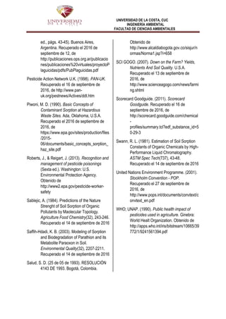 UNIVERSIDAD DE LA COSTA, CUC
INGENIERÍA AMBIENTAL
FACULTAD DE CIENCIAS AMBIENTALES
ed., págs. 43-45). Buenos Aires,
Argentina. Recuperado el 2016 de
septiembre de 12, de
http://publicaciones.ops.org.ar/publicacio
nes/publicaciones%20virtuales/proyectoP
laguicidas/pdfs/PubPlaguicidas.pdf
Pesticide Action Network U.K. (1998). PAN-UK.
Recuperado el 16 de septiembre de
2016, de http://www.pan-
uk.org/pestnews/Actives/ddt.htm
Piwoni, M. D. (1990). Basic Concepts of
Contaminant Sorption at Hazardous
Waste Sites. Ada, Oklahoma, U.S.A.
Recuperado el 2016 de septiembre de
2016, de
https://www.epa.gov/sites/production/files
/2015-
06/documents/basic_concepts_sorption_
haz_site.pdf
Roberts, J., & Reigart, J. (2013). Recognition and
management of pesticide poisonings
(Sexta ed.). Washington: U.S.
Environmental Protection Agency.
Obtenido de
http://www2.epa.gov/pesticide-worker-
safety
Sablejic, A. (1984). Predictions of the Nature
Strenght of Soil Sorption of Organic
Pollutants by Maolecular Topology.
Agriculture Food Chemistry(32), 243-246.
Recuperado el 14 de septiembre de 2016
Saffih-Hdadi, K. B. (2003). Modeling of Sorption
and Biodegradation of Parathion and its
Metabolite Paraoxon in Soil.
Environmental Quality(32), 2207-2211.
Recuperado el 14 de septiembre de 2016
Salud, S. D. (25 de 05 de 1993). RESOLUCIÓN
4143 DE 1993. Bogotá, Colombia.
Obtenido de
http://www.alcaldiabogota.gov.co/sisjur/n
ormas/Norma1.jsp?i=658
SCI GOGO. (2007). Down on the Farm? Yields,
Nutrients And Soil Quality. U.S.A.
Recuperado el 13 de septiembre de
2016, de
http://www.scienceagogo.com/news/farmi
ng.shtml
Scorecard Goodguide. (2011). Scorecard
Goodguide. Recuperado el 16 de
septiembre de 2016, de
http://scorecard.goodguide.com/chemical
-
profiles/summary.tcl?edf_substance_id=5
0-29-3
Swann, R. L. (1981). Estimation of Soil Sorption
Constants of Organic Chemicals by High-
Performance Liquid Chromatography.
ASTM Spec Tech(737), 43-48.
Recuperado el 14 de septiembre de 2016
United Nations Environment Programme. (2001).
Stockholm Convention - POP.
Recuperado el 27 de septiembre de
2016, de
http://www.pops.int/documents/convtext/c
onvtext_en.pdf
WHO; UNAP. (1990). Public health impact of
pesticides used in agriculture. Ginebra:
World Healt Organization. Obtenido de
http://apps.who.int/iris/bitstream/10665/39
772/1/9241561394.pdf
 