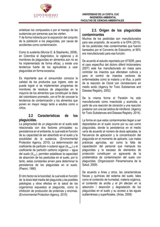 UNIVERSIDAD DE LA COSTA, CUC
INGENIERÍA AMBIENTAL
FACULTAD DE CIENCIAS AMBIENTALES
sintetizan los compuestos o por el manejo de las
sustancias por personas que las vierten.
Y de forma indirecta por la exposición del conjunto
de la población a los plaguicidas, por causa de
accidentes como contaminación.
Como lo sustenta (Murcia O. & Stashenko, 2008),
en Colombia el diagnóstico, la vigilancia y el
monitoreo de plaguicidas en alimentos aún no se
ha implementado de forma eficaz, y existe una
tendencia fuerte de los agricultores a usar
plaguicidas en forma excesiva.
Es importante que el consumidor conozca la
calidad de los productos que ingiere, esto se
puede lograr si se implementan programas de
monitoreo de residuos de plaguicidas en la
mayoría de los alimentos que constituyen la dieta
del colombiano promedio, con el fin de conocer la
tendencia de contaminación y los alimentos que
ponen en mayor riesgo tanto a adultos como a
niños.
2.2 Características de los
plaguicidas.
La peligrosidad de un plaguicida en el suelo está
relacionada con dos factores principales: su
persistencia en el ambiente, lo cual está en función
de su capacidad de ser absorbido en el suelo y la
solubilidad de la sustancia. (Environmental
Protection Agency, 2010). La determinación del
coeficiente de partición n-octanol agua (Kow) y el
coeficiente de partición carbono orgánico – agua
del suelo (Koc), permiten establecer la capacidad
de absorción de los pesticidas en el suelo, por lo
tanto, estas constantes sirven para determinar la
persistencia de los plaguicidas en el suelo.
(Piwoni, 1990)
El otro factor es la toxicidad, la cual está en función
de la dosis letal media del plaguicida y las posibles
patologías y otros efectos en la salud de los
organismos expuestos al plaguicida, como la
inhibición de producción de proteínas y enzimas.
(Environmental Protection Agency, 2010)
2.3. Origen de los plaguicidas
contaminantes
Muchos de los pesticidas son manufacturados
para ese propósito, de acuerdo a la EPA (2010),
de los pesticidas más contaminantes que fueron
baneados por el Convenio de Estocolmo, el 90%
era manufacturado para esa función.
De acuerdo al estudio reportado por ATSDR, para
el caso específico del dicloro difenil tricloroetano
(DDT) este fue manufacturado en masa para
controlar los insectos que afectaban cultivos y
para el control de insectos vectores de
enfermedades como la malaria y el tifus, a partir
de la reacción de Cloral con clorobenzeno en
medio acido (Agency for Toxic Substances and
Disease Registry, 2002).
De la misma forma el Paratión ha sido
manufacturado como insecticida y acaricida, a
partir de una reacción de cloración y una reacción
posterior con una sal sódica de nitrofenol. (Agency
for Toxic Substances and Disease Registry, 2014).
La forma en que estos contaminantes llegan a ser
depositados en el suelo ocurre por su uso como
plaguicidas, donde la persistencia en el medio
varía de acuerdo al número de dosis aplicadas, la
frecuencia de aplicación y la concentración del
plaguicida en el momento de aplicarlo. Las malas
prácticas agrícolas, así como la falta de
capacitación del personal que manipula los
plaguicidas y la escasez de elementos de
protección constituyen un agravante de la
problemática de contaminación del suelo con
plaguicidas. (Organización Panamericana de la
Salud, 2009)
De acuerdo a Arias y otros, las características
físicas y químicas del sistema del suelo, tales
como el contenido de humedad, materia orgánica,
el contenido de arcilla y el pH afectan en la
adsorción / desorción y degradación de los
plaguicidas en el suelo y su acceso a las aguas
subterráneas y superficiales. (Arias, 2008)
 