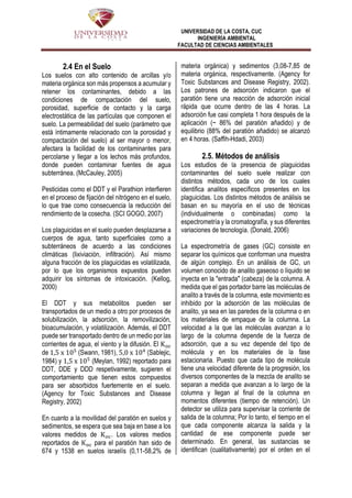 UNIVERSIDAD DE LA COSTA, CUC
INGENIERÍA AMBIENTAL
FACULTAD DE CIENCIAS AMBIENTALES
2.4 En el Suelo
Los suelos con alto contenido de arcillas y/o
materia orgánica son más propensos a acumular y
retener los contaminantes, debido a las
condiciones de compactación del suelo,
porosidad, superficie de contacto y la carga
electrostática de las partículas que componen el
suelo. La permeabilidad del suelo (parámetro que
está íntimamente relacionado con la porosidad y
compactación del suelo) al ser mayor o menor,
afectara la facilidad de los contaminantes para
percolarse y llegar a los lechos más profundos,
donde pueden contaminar fuentes de agua
subterránea. (McCauley, 2005)
Pesticidas como el DDT y el Parathion interfieren
en el proceso de fijación del nitrógeno en el suelo,
lo que trae como consecuencia la reducción del
rendimiento de la cosecha. (SCI GOGO, 2007)
Los plaguicidas en el suelo pueden desplazarse a
cuerpos de agua, tanto superficiales como a
subterráneos de acuerdo a las condiciones
climáticas (lixiviación, infiltración). Así mismo
alguna fracción de los plaguicidas es volatilizada,
por lo que los organismos expuestos pueden
adquirir los síntomas de intoxicación. (Kellog,
2000)
El DDT y sus metabolitos pueden ser
transportados de un medio a otro por procesos de
solubilización, la adsorción, la removilización,
bioacumulación, y volatilización. Además, el DDT
puede ser transportado dentro de un medio por las
corrientes de agua, el viento y la difusión. El Koc
de 1,5 x 105
(Swann, 1981), 5,0 x 104
(Sablejic,
1984) y 1,5 x 105
(Meylan, 1992) reportado para
DDT, DDE y DDD respetivamente, sugieren el
comportamiento que tienen estos compuestos
para ser absorbidos fuertemente en el suelo.
(Agency for Toxic Substances and Disease
Registry, 2002)
En cuanto a la movilidad del paratión en suelos y
sedimentos, se espera que sea baja en base a los
valores medidos de Koc. Los valores medios
reportados de Koc para el paratión han sido de
674 y 1538 en suelos israelís (0,11-58,2% de
materia orgánica) y sedimentos (3,08-7,85 de
materia orgánica, respectivamente. (Agency for
Toxic Substances and Disease Registry, 2002).
Los patrones de adsorción indicaron que el
paratión tiene una reacción de adsorción inicial
rápida que ocurre dentro de las 4 horas. La
adsorción fue casi completa 1 hora después de la
aplicación (~ 86% del paratión añadido) y de
equilibrio (88% del paratión añadido) se alcanzó
en 4 horas. (Saffih-Hdadi, 2003)
2.5. Métodos de análisis
Los estudios de la presencia de plaguicidas
contaminantes del suelo suele realizar con
distintos métodos, cada uno de los cuales
identifica analitos específicos presentes en los
plaguicidas. Los distintos métodos de análisis se
basan en su mayoría en el uso de técnicas
(individualmente o combinadas) como la
espectrometría y la cromatografía, y sus diferentes
variaciones de tecnología. (Donald, 2006)
La espectrometría de gases (GC) consiste en
separar los químicos que conforman una muestra
de algún complejo. En un análisis de GC, un
volumen conocido de analito gaseoso o líquido se
inyecta en la "entrada" (cabeza) de la columna. A
medida que el gas portador barre las moléculas de
analito a través de la columna, este movimiento es
inhibido por la adsorción de las moléculas de
analito, ya sea en las paredes de la columna o en
los materiales de empaque de la columna. La
velocidad a la que las moléculas avanzan a lo
largo de la columna depende de la fuerza de
adsorción, que a su vez depende del tipo de
molécula y en los materiales de la fase
estacionaria. Puesto que cada tipo de molécula
tiene una velocidad diferente de la progresión, los
diversos componentes de la mezcla de analito se
separan a medida que avanzan a lo largo de la
columna y llegan al final de la columna en
momentos diferentes (tiempo de retención). Un
detector se utiliza para supervisar la corriente de
salida de la columna; Por lo tanto, el tiempo en el
que cada componente alcanza la salida y la
cantidad de ese componente puede ser
determinado. En general, las sustancias se
identifican (cualitativamente) por el orden en el
 