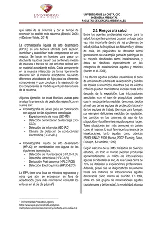 UNIVERSIDAD DE LA COSTA, CUC
INGENIERÍA AMBIENTAL
FACULTAD DE CIENCIAS AMBIENTALES
que salen de la columna y por el tiempo de
retención del analito en la columna. (Donald, 2006)
y (Dettmer-Wilde, 2014)
La cromatografía liquida de alto desempeño
(HPLC) es una técnica utilizada para separar,
identificar y cuantificar cada componente en una
mezcla. Se basa en bombeo para pasar un
disolvente líquido a presión que contiene la mezcla
de muestra a través de una columna rellena con
un material adsorbente sólido. Cada componente
en la muestra interactúa de forma ligeramente
diferente con el material adsorbente, causando
diferentes velocidades de flujo para los diferentes
componentes y que conduce a la separación de
los componentes a medida que fluyen hacia fuera
de la columna.
Algunos ejemplos de estas técnicas usadas para
analizar la presencia de pesticidas específicos en
suelos son:
 Cromatografía de Gases (GC): en combinación
con alguna de las siguientes tecnologías
- Espectrometría de masa (GC-MS)
- Detección de ionización de descarga (GC-
CCD)
- Detección de infrarrojos (GC-IRD)
- Cámara de detección de conductividad
electrolítica (GC-HALL)
 Cromatografía líquida de alto desempeño
(HPLC): en combinación con alguna de las
siguientes tecnologías.
- Detección de Fluorescencia (HPLC-FLD)
- Detección ultravioleta (HPLC-UV)
- Derivación Post-columna (HPLC-PCD)
- Detección Electroquímica (HPLC-ECD)
La EPA tiene una lista de métodos registrados y
otros que aún se encuentran en fase de
acreditación (para más información consultar los
enlaces en el pie de página1)
1 Environmental Protection Agency
https://www.epa.gov/pesticide-analytical-
methods/environmental-chemistry-methods-ecm-index-0-9
2.6. Riesgos a la salud
Entre los agentes ambientales nocivos para la
salud, los agentes químicos ocupan un lugar cada
vez más importante dentro de los problemas de
salud pública de los países en desarrollo y, dentro
de ellos, los plaguicidas se destacan como
generadores de una amplia gama de patologías en
su mayoría clasificadas como intoxicaciones, y
éstas se clasifican especialmente en las
categorías de intoxicaciones agudas y crónicas
(Karam et al. 2004).
Los efectos agudos suceden usualmente al cabo
de unos minutos u horas de la exposición y pueden
ser locales o sistémicos, mientras que los efectos
crónicos pueden manifestarse incluso hasta años
después de la exposición. Las intoxicaciones
asociadas con el uso de plaguicidas pueden
ocurrir no obstante las medidas de control, debido
al mal uso de los equipos de protección laboral y
de los equipos de trabajo (bombas para fumigar,
por ejemplo), deficientes medidas de regulación,
los cambios en los patrones de uso de los
plaguicidas y las diferentes mezclas que se hacen.
Tales situaciones son más comunes en países
como el nuestro, lo cual favorece la presencia de
intoxicaciones, tanto agudas como crónicas
(WHO; UNAP, 1990; Henao, 2002; Fleming, Bean,
Rudolph, & Hamilton, 1999)
Según cálculos de la OMS, basados en diversos
estudios, en todo el mundo podrían producirse
aproximadamente un millón de intoxicaciones
agudas accidentales al año, de las cuales cerca de
70% se deberían a exposiciones profesionales.
Además, prevé que se diagnostican anualmente
hasta dos millones de intoxicaciones agudas
deliberadas como intento de suicidio. En total,
entre los dos grupos de intoxicaciones agudas
(accidentales y deliberadas), la mortalidad alcanza
 