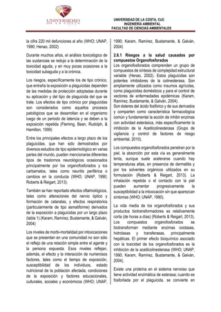 UNIVERSIDAD DE LA COSTA, CUC
INGENIERÍA AMBIENTAL
FACULTAD DE CIENCIAS AMBIENTALES
la cifra 220 mil defunciones al año (WHO; UNAP,
1990; Henao, 2002)
Durante muchos años, el análisis toxicológico de
las sustancias se redujo a la determinación de la
toxicidad aguda, y en muy pocas ocasiones a la
toxicidad subaguda y a la crónica.
Los riesgos, específicamente los de tipo crónico,
que entraña la exposición a plaguicidas dependen
de las medidas de protección adoptadas durante
su aplicación y del tipo de plaguicida del que se
trate. Los efectos de tipo crónico por plaguicidas
son considerados como aquellos procesos
patológicos que se desarrollan en el organismo
luego de un periodo de latencia y se deben a la
exposición repetida (Fleming, Bean, Rudolph, &
Hamilton, 1999)
Entre los principales efectos a largo plazo de los
plaguicidas, que han sido demostrados por
diversos estudios de tipo epidemiológico en varias
partes del mundo, pueden mencionarse diferentes
tipos de trastornos neurológicos ocasionados
principalmente por los organofosforados y los
carbamatos, tales como neuritis periférica o
cambios en la conducta (WHO; UNAP, 1990;
Roberts & Reigart, 2013).
También se han reportado efectos oftalmológicos,
tales como alteraciones del nervio óptico y
formación de cataratas, y efectos respiratorios
(particularmente de tipo asmatiforme) derivados
de la exposición a plaguicidas por un largo plazo
(tabla 1) (Karam, Ramírez, Bustamante, & Galván,
2004)
Los niveles de morbi-mortalidad por intoxicaciones
que se presentan en una comunidad no son sólo
el reflejo de una relación simple entre el agente y
la persona expuesta. Esos niveles reflejan,
además, el efecto y la interacción de numerosos
factores, tales como el tiempo de exposición,
susceptibilidad de los individuos, estado
nutricional de la población afectada, condiciones
de la exposición y factores educacionales,
culturales, sociales y económicos (WHO; UNAP,
1990; Karam, Ramírez, Bustamante, & Galván,
2004)
2.6.1 Riesgos a la salud causados por
compuestos Organofosforados
Los organofosforados comprenden un grupo de
compuestos de síntesis de complejidad estructural
variable (Henao, 2002). Estos plaguicidas son
potentes inhibidores de la colinesterasa. Son
ampliamente utilizados como insumos agrícolas,
como plaguicidas domésticos y para el control de
vectores de enfermedades epidémicas (Karam,
Ramírez, Bustamante, & Galván, 2004).
Son ésteres del ácido fosfórico y de sus derivados
y comparten como característica farmacológica
común y fundamental la acción de inhibir enzimas
con actividad esterásica, más específicamente la
inhibición de la Acetilcolinesterasa (Grupo de
vigilancia y control de factores de riesgo
ambiental, 2010).
Los compuestos organofosforados penetran por la
piel, la absorción por esta vía es generalmente
lenta, aunque suele acelerarse cuando hay
temperaturas altas, en presencia de dermatitis y
por los solventes orgánicos utilizados en su
formulación (Roberts & Reigart, 2013). La
inhalación repetida o el contacto con la piel
pueden aumentar progresivamente la
susceptibilidad a la intoxicación sin que aparezcan
síntomas (WHO; UNAP, 1990).
La vida media de los organofosforados y sus
productos biotransformadores es relativamente
corta (de horas a días) (Roberts & Reigart, 2013).
Los compuestos organofosforados se
biotransforman mediante enzimas oxidasas,
hidrolasas y transferasas, principalmente
hepáticas. El primer efecto bioquímico asociado
con la toxicidad de los organofosforados es la
inhibición de la acetilcolinesterasa (WHO; UNAP,
1990; Karam, Ramírez, Bustamante, & Galván,
2004).
Existe una proteína en el sistema nervioso que
tiene actividad enzimática de esterasa; cuando es
fosforilada por el plaguicida, se convierte en
 