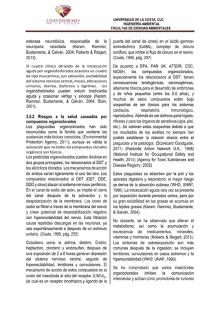 UNIVERSIDAD DE LA COSTA, CUC
INGENIERÍA AMBIENTAL
FACULTAD DE CIENCIAS AMBIENTALES
esterasa neurotóxica, responsable de la
neuropatía retardada (Karam, Ramírez,
Bustamante, & Galván, 2004; Roberts & Reigart,
2013).
El cuadro clínico derivado de la intoxicación
aguda por organofosforados ocasiona un cuadro
de tipo muscarínico, con salivación, excitabilidad
del sistema nervioso central, miosis, alteraciones
urinarias, diarrea, diaforesis y lagrimeo. Los
organofosforados pueden inducir bradicardia
aguda y ocasionar vértigo y síncope (Karam,
Ramírez, Bustamante, & Galván, 2004; Blain,
2001).
2.6.2 Riesgos a la salud causados por
compuestos organoclorados
Los plaguicidas organoclorados han sido
reconocidos como la familia que contiene las
sustancias más tóxicas conocidas. (Environmental
Protection Agency, 2011), aunque es válida la
aclaración que no todos los compuestos clorados
orgánicos son tóxicos.
Los pesticidas organoclorados pueden dividirse en
dos grupos principales, los relacionados al DDT y
los alicíclicos clorados. Los mecanismos de acción
de ambos varían ligeramente el uno del otro. Los
compuestos relacionados al DDT (DDT, DDE,
DDD y otros) atacan al sistema nervioso periférico.
En el canal de sodio del axón, se impide el cierre
del canal después de la activación y la
despolarización de la membrana. Los iones de
sodio se filtran a través de la membrana del nervio
y crean potencial de desestabilización negativo
con hiperexcitabilidad del nervio. Esta filtración
causa repetidas descargas en las neuronas, ya
sea espontáneamente o después de un estímulo
unitario. (Coats, 1990, pág. 255)
Ciclodieno como la aldrina, dieldrin, Endrin,
heptacloro, clordano y endosulfan, despues de
una exposición de 2 a 8 horas generan depresión
del sistema nervioso central, seguido de
hiperexcitabilidad, temblores y convulsiones. El
mecanismo de acción de estos compuestos es la
unión del insecticida al sitio del receptor 𝐺𝐴𝐵𝐴 𝐴,
(el cual es un receptor ionotrópico y ligando de la
puerta del canal de iones) en el ácido gamma-
aminobutírico (GABA), complejo de cloruro
ionóforo, que inhibe el flujo de cloruro en el nervio.
(Coats, 1990, pág. 257)
De acuerdo a EPA, PAN UK, ATSDR, CDC,
NIOSH, los compuestos organoclorados,
especialmente los relacionados al DDT, tienen
consecuencias teratogénicas, carcinogénicas,
altamente tóxicos para el desarrollo de embriones
y de niños pequeños (entre los 0-5 años), y
muchos de estos compuestos están bajo
sospechas de ser tóxicos para los sistemas
cardiacos, respiratorio, inmunológico,
reproductivo. Además de ser dañinos para hígado,
riñones y para los órganos de sensitivos (ojos, piel,
etc.). Se estiman estas sospechas debido a que
los resultados de los análisis no siempre han
podido establecer la relación directa entre el
plaguicida y la patología. (Scorecard Goodguide,
2011) (Pesticide Action Network U.K., 1998)
(National Institute for Occupational Safety and
Health, 2014) (Agency for Toxic Substances and
Disease Registry, 2002)
Estos plaguicidas se absorben por la piel y los
aparatos digestivo y respiratorio; el mayor riesgo
se deriva de la absorción cutánea (WHO; UNAP,
1990). La intoxicación aguda rara vez se presenta
por exposición durante periodos cortos, pero por
su gran solubilidad en las grasas se acumula en
los tejidos grasos (Karam, Ramírez, Bustamante,
& Galván, 2004).
No obstante, se ha observado que alteran el
metabolismo, así como la acumulación y
excrecencia de medicamentos, minerales,
vitaminas y hormonas (Roberts & Reigart, 2013).
Los síntomas de sobreexposición son más
comunes después de la ingestión; se incluyen
temblores, convulsiones en casos extremos y la
hiperexcitabilidad (WHO; UNAP, 1990).
Se ha comprobado que varios insecticidas
organoclorados inhiben la comunicación
intercelular y actúan como promotores de tumores
 