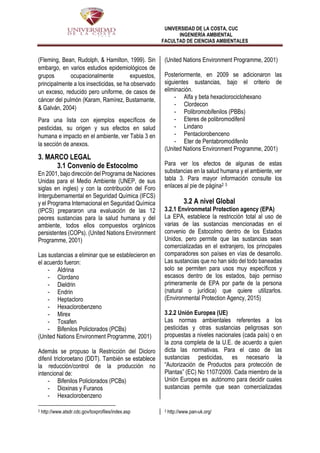 UNIVERSIDAD DE LA COSTA, CUC
INGENIERÍA AMBIENTAL
FACULTAD DE CIENCIAS AMBIENTALES
(Fleming, Bean, Rudolph, & Hamilton, 1999). Sin
embargo, en varios estudios epidemiológicos de
grupos ocupacionalmente expuestos,
principalmente a los insecticidas, se ha observado
un exceso, reducido pero uniforme, de casos de
cáncer del pulmón (Karam, Ramírez, Bustamante,
& Galván, 2004)
Para una lista con ejemplos específicos de
pesticidas, su origen y sus efectos en salud
humana e impacto en el ambiente, ver Tabla 3 en
la sección de anexos.
3. MARCO LEGAL
3.1 Convenio de Estocolmo
En 2001, bajo dirección del Programa de Naciones
Unidas para el Medio Ambiente (UNEP, de sus
siglas en ingles) y con la contribución del Foro
Intergubernamental en Seguridad Química (IFCS)
y el Programa Internacional en Seguridad Química
(IPCS) prepararon una evaluación de las 12
peores sustancias para la salud humana y del
ambiente, todos ellos compuestos orgánicos
persistentes (COPs). (United Nations Environment
Programme, 2001)
Las sustancias a eliminar que se establecieron en
el acuerdo fueron:
- Aldrina
- Clordano
- Dieldrin
- Endrin
- Heptacloro
- Hexaclorobenzeno
- Mirex
- Toxafen
- Bifenilos Policlorados (PCBs)
(United Nations Environment Programme, 2001)
Además se propuso la Restricción del Dicloro
difenil tricloroetano (DDT). También se establece
la reducción/control de la producción no
intencional de:
- Bifenilos Policlorados (PCBs)
- Dioxinas y Furanos
- Hexaclorobenzeno
2 http://www.atsdr.cdc.gov/toxprofiles/index.asp
(United Nations Environment Programme, 2001)
Posteriormente, en 2009 se adicionaron las
siguientes sustancias, bajo el criterio de
eliminación.
- Alfa y beta hexaclorociclohexano
- Clordecon
- Polibromobifenilos (PBBs)
- Eteres de polibromodifenil
- Lindano
- Pentaclorobenceno
- Eter de Pentabromodifenilo
(United Nations Environment Programme, 2001)
Para ver los efectos de algunas de estas
substancias en la salud humana y el ambiente, ver
tabla 3. Para mayor información consulte los
enlaces al pie de página2 3
3.2 A nivel Global
3.2.1 Environmetal Protection agency (EPA)
La EPA, establece la restricción total al uso de
varias de las sustancias mencionadas en el
convenio de Estocolmo dentro de los Estados
Unidos, pero permite que las sustancias sean
comercializadas en el extranjero, los principales
comparadores son países en vías de desarrollo.
Las sustancias que no han sido del todo baneadas
solo se permiten para usos muy específicos y
escasos dentro de los estados, bajo permiso
primeramente de EPA por parte de la persona
(natural o jurídica) que quiere utilizarlos.
(Environmental Protection Agency, 2015)
3.2.2 Unión Europea (UE)
Las normas ambientales referentes a los
pesticidas y otras sustancias peligrosas son
propuestas a niveles nacionales (cada país) o en
la zona completa de la U.E. de acuerdo a quien
dicta las normativas. Para el caso de las
sustancias pesticidas, es necesario la
“Autorización de Productos para protección de
Plantas” (EC) No 1107/2009. Cada miembro de la
Unión Europea es autónomo para decidir cuales
sustancias permite que sean comercializadas
3 http://www.pan-uk.org/
 
