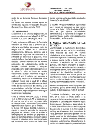 UNIVERSIDAD DE LA COSTA, CUC
INGENIERÍA AMBIENTAL
FACULTAD DE CIENCIAS AMBIENTALES
dentro de sus territorios (European Comission,
2015).
Los limites para residuos mínimos legales en
comidas está regulado por la (EC) No 396/2005.
(European Food Safety Authority, 2010)
3.2.3 A nivel nacional
En Colombia, el uso y manejo de plaguicidas, se
encuentra reglamentado en la Ley 09 de 1979, en
los títulos III, V, VI, VII y XI. (Bogotá, 1979)
Esta ley sustenta que el Ministerio de Salud debe
establecer las normas para la protección de la
salud y la seguridad de las personas contra los
riesgos que se deriven de la fabricación,
almacenamiento, transporte, comercio, uso o
disposición de plaguicidas; hace referencia a la
publicidad que debe llevar el plaguicida, donde
sustente de forma clara la terminología referente a
toxicidad. También interviene con los residuos
procedentes de establecimientos donde se
fabriquen, formulen, envasen o manipulen
plaguicidas, como los procedentes de operaciones
de aplicación, estos no deben ser vertidos
directamente a cursos o reservorios de agua, al
suelo o al aire. Y deberán ser sometidos a
tratamiento y disposición de manera que no se
produzcan riesgos para la salud. En el artículo
299, es claro al referirse que el Ministerio de Salud,
dentro de las disposiciones de esta Ley y sus
reglamentaciones, debe fijar los límites máximos
de residuos de plaguicidas permitidos en el agua,
los alimentos y las bebidas.
Como lo sustenta (AUGURA, 2009), el decreto
1843 de 1991 en al artículo 72, se establece que
el personal que labore con plaguicidas, debe
recibir capacitación y entrenamiento por cuenta de
la persona natural o jurídica que lo contrate.
El decreto 1609 de julio de 2002, reglamenta el
manejo y transporte automotor de mercancías
peligrosas por carretera, indica las acciones a
tomar por parte del remitente y/o propietario, al
igual que las multas correspondientes en caso de
incumplir lo estipulado, como que los vehículos
que transportan estas sustancias deben tener
licencia obtenida por las autoridades seccionales
de salud (Decreto 1843/91)
El (INVIMA, 1991) Decreto 1843/91, reglamenta el
uso y manejo de plaguicidas, de esta manera
gracias a la (Salud, 1993) Resolución 4143 de
1993 se fijan algunos procedimientos
administrativos y se reglamenta la inscripción de
asistentes técnicos para las empresas aplicadoras
de plaguicidas y se fija su costo.
4. NIVELES OBSERVADOS EN LOS
ESTUDIOS
La enfermedad y la muerte masiva de individuos
cuyas causas han sido los productos químicos,
hasta mediados del siglo XX, ocurrían
principalmente entre algunos tipos de oficios o
profesiones específicas. Sin embargo, después de
la segunda guerra mundial y debido al rápido
crecimiento y expansión de las industrias
químicas, estos hechos empezaron a afectar a
poblaciones no expuestas ocupacionalmente a
estos agentes (Bakir F, 1973). Las intoxicaciones
masivas por los plaguicidas constituyen un
capítulo importante en esta historia, ya que han
ocurrido graves hechos en muchas regiones del
mundo, donde los plaguicidas han causado la
muerte y la enfermedad de grandes poblaciones.
Se realizó un comparativo sobre un plaguicida que
es Paratión, que ha tenido efecto en distintas
ciudades de distintos países. (Tabla 4, Grafica I)
Colombia se vio afectado por este plaguicida en
1997, en la ciudad de Pasto. Debido a un
cargamento de harina contaminado con paratión
proveniente de Ecuador que fue introducido al país
de contrabando y distribuido en las panaderías de
la ciudad. Los análisis químicos, realizados por el
departamento de química de la Universidad de
Nariño y por el laboratorio de la zona minera de
Pasto, permitieron identificar al paratión como el
agente causal de las intoxicaciones. Debido a
estos hechos, el ejército colombiano reforzó las
medidas de control en el sur del departamento de
Nariño como medida preventiva para evitar el paso
 