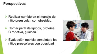 Perspectivas 
 Realizar cambio en el manejo de 
niño preescolar, con obesidad. 
 Tomar perfil de lípidos, proteína 
C reactiva, glucosa. 
 Evaluación nutricia completa a los 
niños prescolares con obesidad 
 