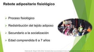 Rebote adipositario fisiológico 
 Proceso fisiológico 
 Redistribución del tejido adiposo 
 Secundario a la socialización 
 Edad comprendida 6 a 7 años 
Rolland-Cachera MF., Deheeger M., Malliot, Bellisle F. Early adiposity rebound: causes and consequences for obesity in children and adults. International journal of obesity. 2006; 30:s11-s17. 
 
