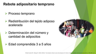 Rebote adipositario temprano 
 Proceso temprano 
 Redistribución del tejido adiposo 
Rolland-Cachera MF., Deheeger M., Malliot, Bellisle F. Early adiposity rebound: causes and consequences for obesity in children and adults. International journal of obesity. 2006; 30:s11-s17. 
acelerada 
 Determinación del número y 
cantidad de adipocitos 
 Edad comprendida 3 a 5 años 
 
