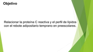 Objetivo 
Relacionar la proteína C reactiva y el perfil de lípidos 
con el rebote adipositario temprano en preescolares. 
 