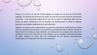 Incluso si el sistema de slot de 0.018 pulgadas se acopla con un arco de 0.017x0.022
pulgadas, se requiere que los brazos de poder de más de 9 mm para obtener movimiento
corporales o de inclinación lingual de la raíz. Por lo tanto, la aplicación clínica de los
brazos de poder combinados con la mecánica de deslizamiento es difícil en algunos
pacientes cuyo pliegue gingivobucal es poco profunda.
Además, es necesario tener plenamente en cuenta los parámetros anatómicos que varían
entre los pacientes para predecir con precisión los movimientos de los dientes durante el
tratamiento de ortodoncia. Especialmente, una estimación de la posición del centro de la
resistencia es de suma importancia clínica debido a que la longitud requerida del brazo
de poder produce un cierto tipo de movimiento de los dientes estrechamente
relacionada con la ubicación del centro de resistencia.
 