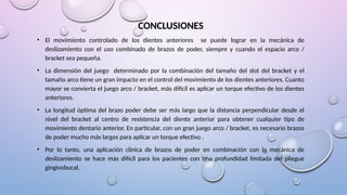 CONCLUSIONES
• El movimiento controlado de los dientes anteriores se puede lograr en la mecánica de
deslizamiento con el uso combinado de brazos de poder, siempre y cuando el espacio arco /
bracket sea pequeña.
• La dimensión del juego determinado por la combinación del tamaño del slot del bracket y el
tamaño arco tiene un gran impacto en el control del movimiento de los dientes anteriores. Cuanto
mayor se convierta el juego arco / bracket, más difícil es aplicar un torque efectivo de los dientes
anteriores.
• La longitud óptima del brazo poder debe ser más largo que la distancia perpendicular desde el
nivel del bracket al centro de resistencia del diente anterior para obtener cualquier tipo de
movimiento dentario anterior. En particular, con un gran juego arco / bracket, es necesario brazos
de poder mucho más largos para aplicar un torque efectivo .
• Por lo tanto, una aplicación clinica de brazos de poder en combinación con la mecánica de
deslizamiento se hace más difícil para los pacientes con una profundidad limitada del pliegue
gingivobucal.
 