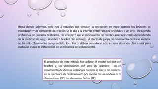 Hasta donde sabemos, sólo hay 2 estudios que simulan la retracción en masa cuando los brackets se
modelaron y un coeficiente de fricción se le dio a la interfaz entre ranuras del braket y un arco incluyendo
problemas de contacto deslizante. Se encontró que el movimiento de dientes anteriores varió dependiendo
de la cantidad de juego alambre / bracket. Sin embargo, el efecto de juego de movimiento dentario anterior
no ha sido plenamente comprendido; los clínicos deben considerar esto en una situación clínica real para
cualquier etapa de tratamiento en la mecánica de deslizamiento.
El propósito de este estudio fue aclarar el efecto del slot del
bracket y las dimensiones del arco de alambre en el
movimiento de dientes anteriores durante el cierre de espacios
en la mecánica de deslizamiento por medio de un modelo de 3
dimensiones (3D) de elementos finitos (FE).
 