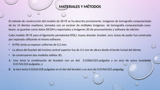 MATERIALES Y MÉTODOS
El método de construcción del modelo de 3D FE se ha descrito previamente. Imágenes de tomografía computarizada
de los 14 dientes maxilares, tomados con un escáner de múltiples imágenes de tomografía computarizada cone-
beam, se guardan como datos DICOM y exportados a imágenes 3D de procesamiento y software de edición.
Cada modelo 3D FE para el ligamento periodontal (PDL), hueso alveolar, bracket, arco, brazo de poder fue construida
por separado utilizando el mismo software.
• El PDL tenía un espesor uniforme de 0,2 mm.
• La altura del bracket del incisivo central superior fue de 4,5 mm de altura desde el borde incisal del diente.
• Se construyeron dos modelos sólidos 3D.
A. Uno tenía la combinación de brackets con un slot 0.018x0.025-pulgadas y un arco de acero inoxidable
0.017x0.022-pulgadas, y
B. la otra tenía 0.022x0.028 pulgadas en el slot del bracket y un arco de 0.019x0.025 pulgadas.
 