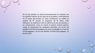 El arco de alambre se coloca horizontalmente en contacto con
la superficie inferior de los slots de los brackets y verticalmente
en el centro del bracket. En estas condiciones, se realizó un
análisis 3D FE usando un programa 3D FE (Marc; MSC
Software). Se analizaron cómo se deforma el arco de alambre y,
en consecuencia, cómo se movió el incisivo central superior.
Luego se compararon los resultados obtenidos con el arco de
alambre 0.017x0.022-pulgadas de acero inoxidable en el slot de
0.018-pulgadas y el arco de alambre 0.019x0.025-pulgadas en
el slot 0,022.
 