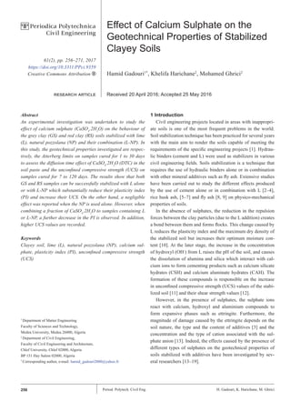 256 Period. Polytech. Civil Eng. H. Gadouri, K. Harichane, M. Ghrici
Effect of Calcium Sulphate on the
Geotechnical Properties of Stabilized
Clayey Soils
Hamid Gadouri1*
, Khelifa Harichane2
, Mohamed Ghrici2
Received 20 April 2016; Accepted 25 May 2016
Abstract
An experimental investigation was undertaken to study the
effect of calcium sulphate (CaSO4
.2H2
O) on the behaviour of
the grey clay (GS) and red clay (RS) soils stabilized with lime
(L), natural pozzolana (NP) and their combination (L-NP). In
this study, the geotechnical properties investigated are respec-
tively, the Atterberg limits on samples cured for 1 to 30 days
to assess the diffusion time effect of CaSO4
.2H2
O (DTC) in the
soil paste and the unconfined compressive strength (UCS) on
samples cured for 7 to 120 days. The results show that both
GS and RS samples can be successfully stabilized with L alone
or with L-NP which substantially reduce their plasticity index
(PI) and increase their UCS. On the other hand, a negligible
effect was reported when the NP is used alone. However, when
combining a fraction of CaSO4
.2H2
O to samples containing L
or L-NP, a further decrease in the PI is observed. In addition,
higher UCS values are recorded.
Keywords
Clayey soil, lime (L), natural pozzolana (NP), calcium sul-
phate, plasticity index (PI), unconfined compressive strength
(UCS)
1 Introduction
Civil engineering projects located in areas with inappropri-
ate soils is one of the most frequent problems in the world.
Soil stabilization technique has been practiced for several years
with the main aim to render the soils capable of meeting the
requirements of the specific engineering projects [1]. Hydrau-
lic binders (cement and L) were used as stabilizers in various
civil engineering fields. Soils stabilization is a technique that
requires the use of hydraulic binders alone or in combination
with other mineral additives such as fly ash. Extensive studies
have been carried out to study the different effects produced
by the use of cement alone or in combination with L [2–4],
rice husk ash, [5–7] and fly ash [8, 9] on physico-mechanical
properties of soils.
In the absence of sulphates, the reduction in the repulsion
forces between the clay particles (due to the L addition) creates
a bond between them and forms flocks. This change caused by
L reduces the plasticity index and the maximum dry density of
the stabilized soil but increases their optimum moisture con-
tent [10]. At the later stage, the increase in the concentration
of hydroxyl (OH-
) from L raises the pH of the soil, and causes
the dissolution of alumina and silica which interact with cal-
cium ions to form cementing products such as calcium silicate
hydrates (CSH) and calcium aluminate hydrates (CAH). The
formation of these compounds is responsible on the increase
in unconfined compressive strength (UCS) values of the stabi-
lized soil [11] and their shear strength values [12].
However, in the presence of sulphates, the sulphate ions
react with calcium, hydroxyl and aluminium compounds to
form expansive phases such as ettringite. Furthermore, the
magnitude of damage caused by the ettringite depends on the
soil nature, the type and the content of additives [3] and the
concentration and the type of cation associated with the sul-
phate anion [13]. Indeed, the effects caused by the presence of
different types of sulphates on the geotechnical properties of
soils stabilized with additives have been investigated by sev-
eral researchers [13–19].
1
Department of Matter Engineering
Faculty of Sciences and Technology,
Medea University, Medea 26000, Algeria
2
Department of Civil Engineering,
Faculty of Civil Engineering and Architecture,
Chlef University, Chlef 02000, Algeria
BP 151 Hay Salem 02000, Algeria
*
Corresponding author, e-mail: hamid_gadouri2000@yahoo.fr
61(2), pp. 256–271, 2017
https://doi.org/10.3311/PPci.9359
Creative Commons Attribution b
research article
P
P Periodica Polytechnica
Civil Engineering
 