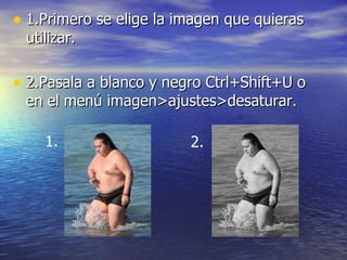 • 1.Primero se elige la imagen que quieras
 utilizar.

• 2.Pasala a blanco y negro Ctrl+Shift+U o
 en el menú imagen>ajustes>desaturar.

    1.                   2.
 